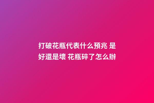 打破花瓶代表什么預兆 是好還是壞 花瓶碎了怎么辦